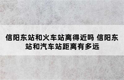 信阳东站和火车站离得近吗 信阳东站和汽车站距离有多远